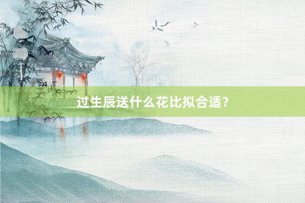 过生辰送什么花比拟合适？